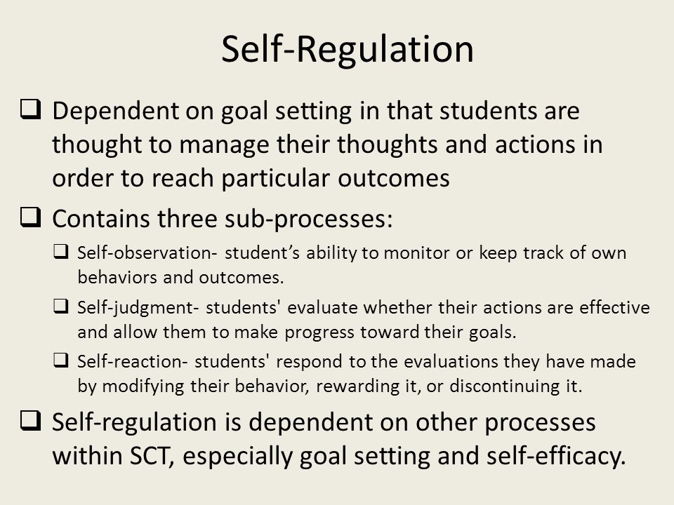 Self-Regulation  Dependent on goal setting in that students are thought to manage their thoughts and actions in order to reach particular outcomes  Contains three sub-processes:  Self-observation- student’s ability to monitor or keep track of own behaviors and outcomes.