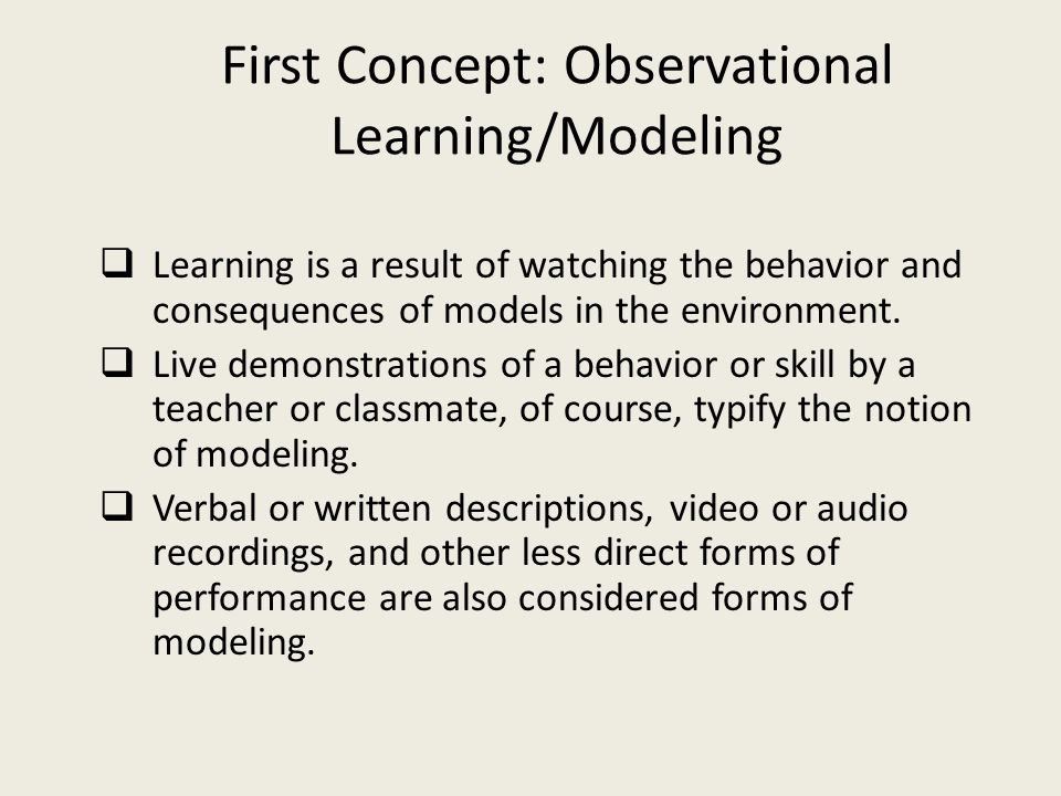 First Concept: Observational Learning/Modeling  Learning is a result of watching the behavior and consequences of models in the environment.