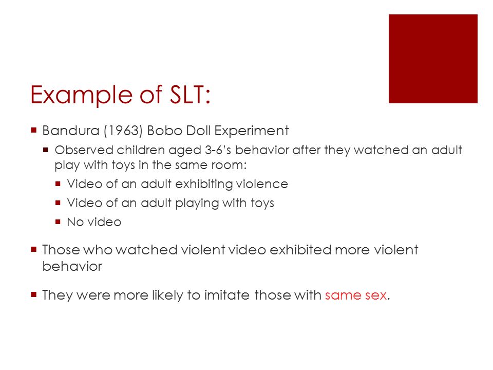 Example of SLT:  Bandura (1963) Bobo Doll Experiment  Observed children aged 3-6’s behavior after they watched an adult play with toys in the same room:  Video of an adult exhibiting violence  Video of an adult playing with toys  No video  Those who watched violent video exhibited more violent behavior  They were more likely to imitate those with same sex.