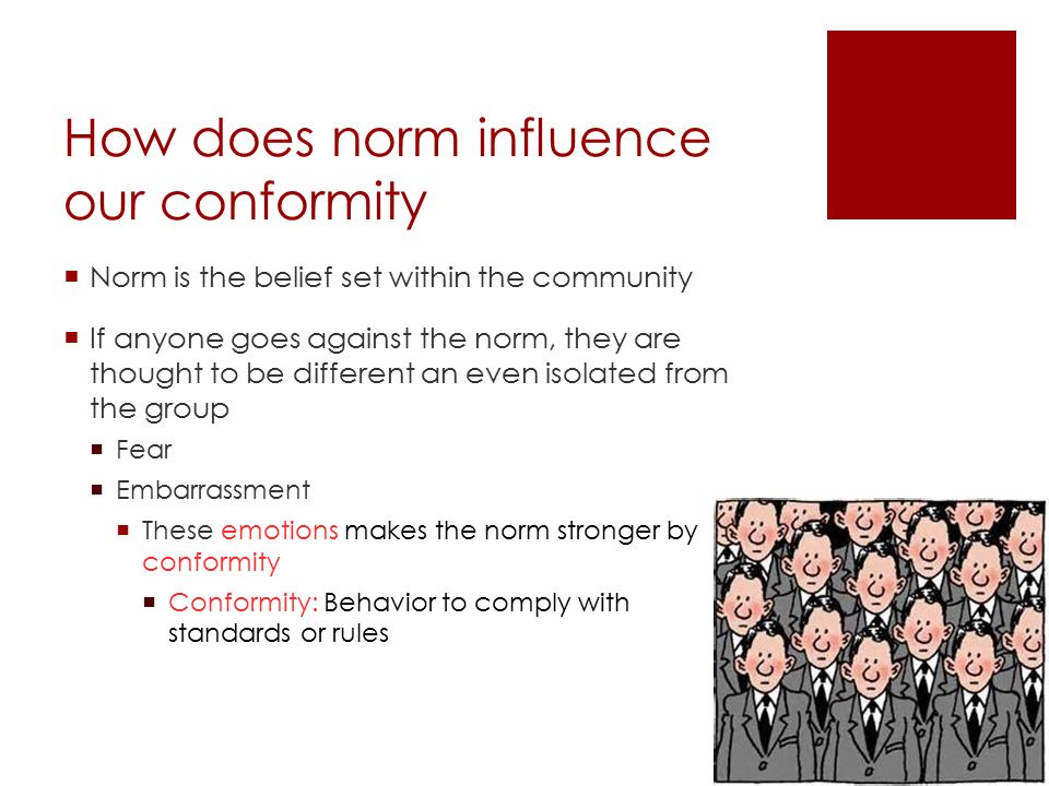 How does norm influence our conformity  Norm is the belief set within the community  If anyone goes against the norm, they are thought to be different an even isolated from the group  Fear  Embarrassment  These emotions makes the norm stronger by conformity  Conformity: Behavior to comply with standards or rules