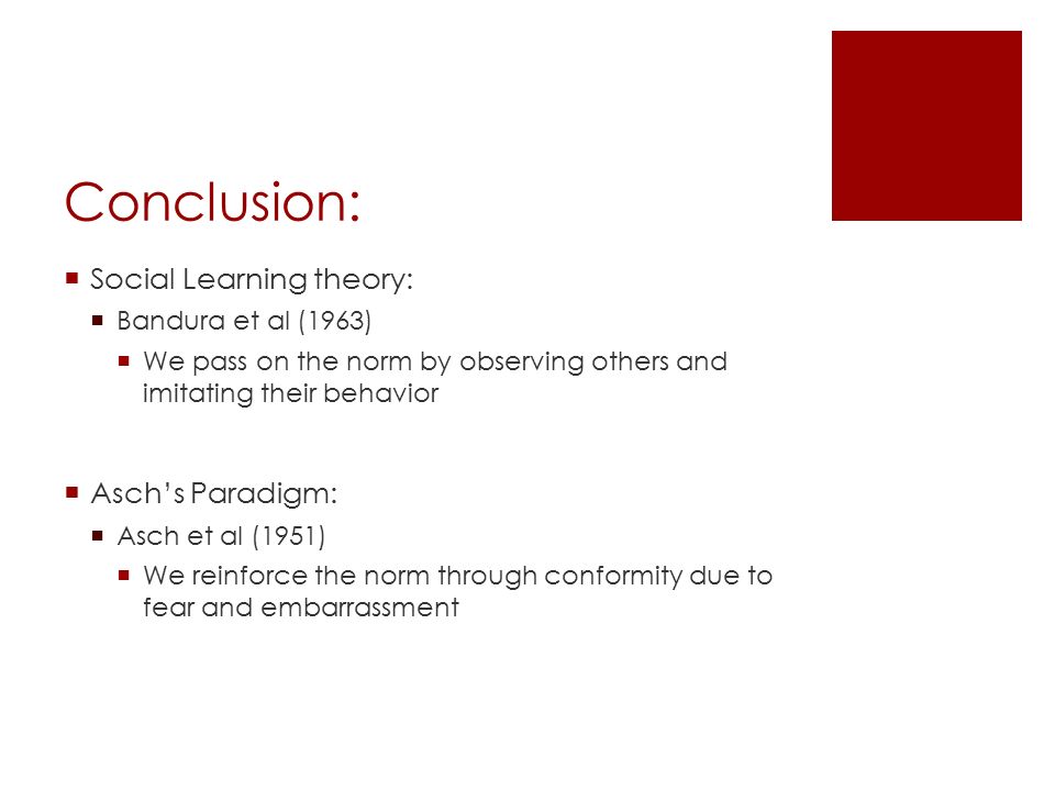 Conclusion:  Social Learning theory:  Bandura et al (1963)  We pass on the norm by observing others and imitating their behavior  Asch’s Paradigm:  Asch et al (1951)  We reinforce the norm through conformity due to fear and embarrassment