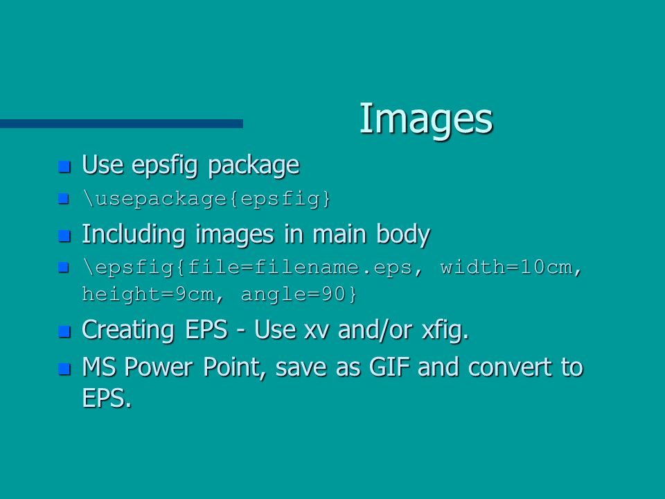 Images n Use epsfig package \usepackage{epsfig} \usepackage{epsfig} n Including images in main body \epsfig{file=filename.eps, width=10cm, height=9cm, angle=90} \epsfig{file=filename.eps, width=10cm, height=9cm, angle=90} n Creating EPS - Use xv and/or xfig.