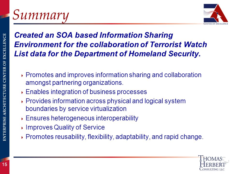 ENTERPRISE ARCHITECTURE CENTER OF EXCELLENCE 15 Summary Created an SOA based Information Sharing Environment for the collaboration of Terrorist Watch List data for the Department of Homeland Security.