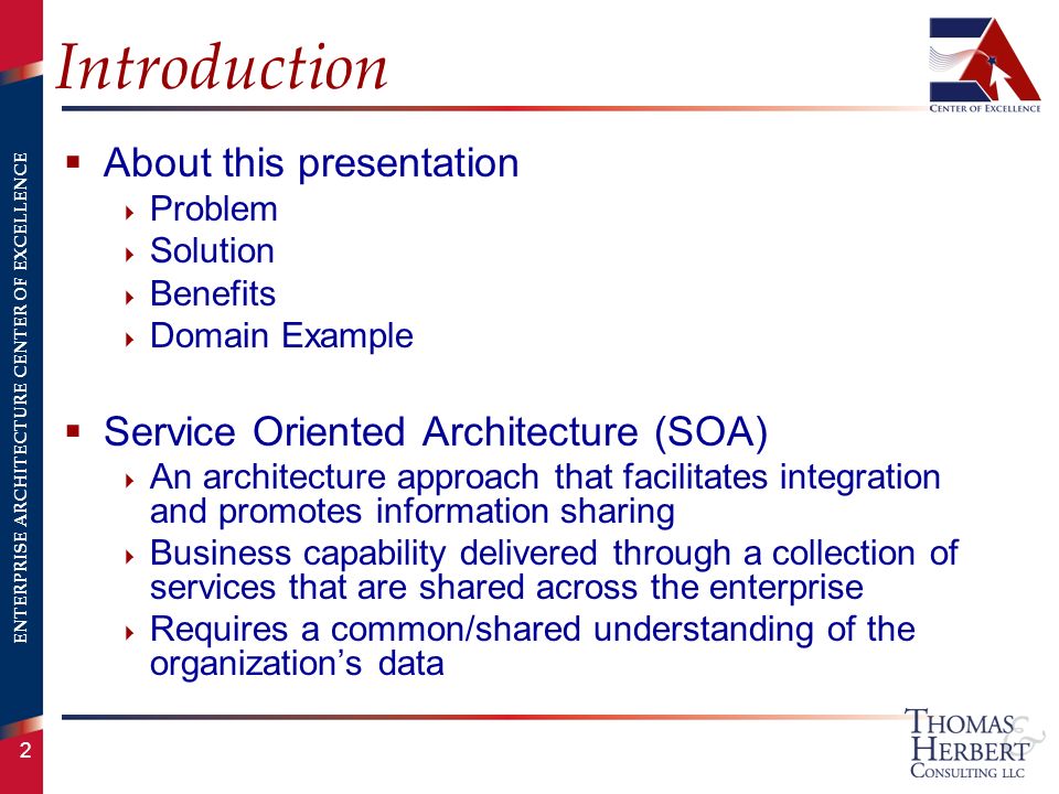 ENTERPRISE ARCHITECTURE CENTER OF EXCELLENCE 2 Introduction  About this presentation  Problem  Solution  Benefits  Domain Example  Service Oriented Architecture (SOA)  An architecture approach that facilitates integration and promotes information sharing  Business capability delivered through a collection of services that are shared across the enterprise  Requires a common/shared understanding of the organization’s data