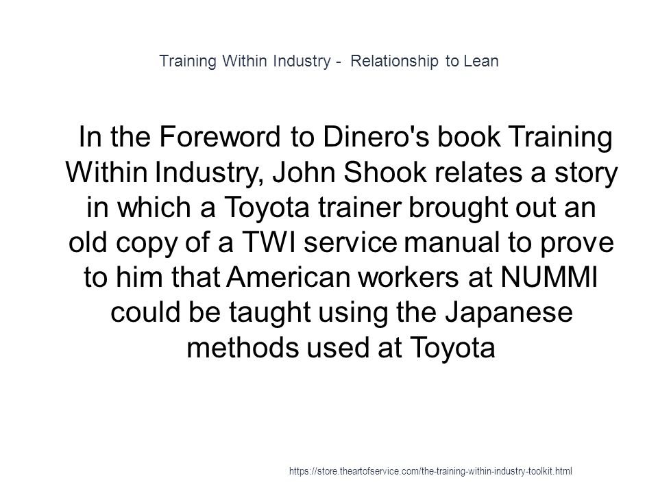 Training Within Industry - Relationship to Lean 1 In the Foreword to Dinero s book Training Within Industry, John Shook relates a story in which a Toyota trainer brought out an old copy of a TWI service manual to prove to him that American workers at NUMMI could be taught using the Japanese methods used at Toyota
