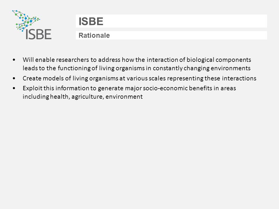 ISBE Rationale Will enable researchers to address how the interaction of biological components leads to the functioning of living organisms in constantly changing environments Create models of living organisms at various scales representing these interactions Exploit this information to generate major socio-economic benefits in areas including health, agriculture, environment