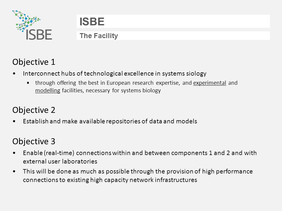 ISBE The Facility Objective 1 Interconnect hubs of technological excellence in systems siology through offering the best in European research expertise, and experimental and modelling facilities, necessary for systems biology Objective 2 Establish and make available repositories of data and models Objective 3 Enable (real-time) connections within and between components 1 and 2 and with external user laboratories This will be done as much as possible through the provision of high performance connections to existing high capacity network infrastructures