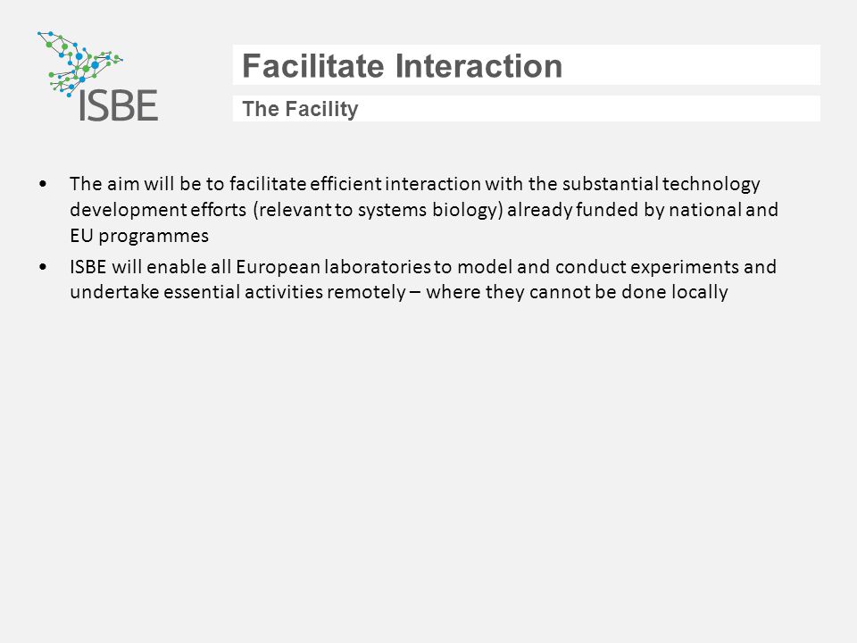 Facilitate Interaction The Facility The aim will be to facilitate efficient interaction with the substantial technology development efforts (relevant to systems biology) already funded by national and EU programmes ISBE will enable all European laboratories to model and conduct experiments and undertake essential activities remotely – where they cannot be done locally