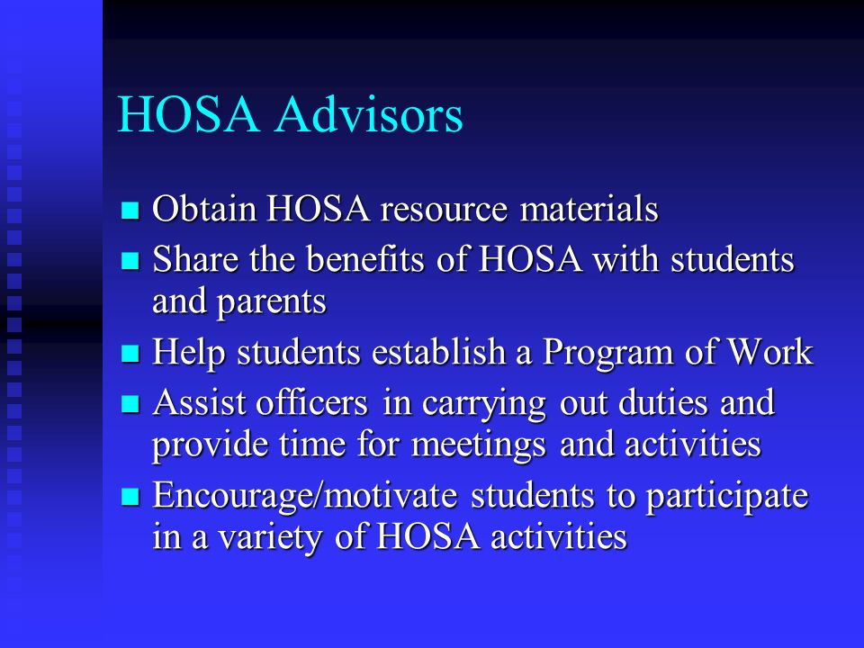HOSA Advisors Obtain HOSA resource materials Obtain HOSA resource materials Share the benefits of HOSA with students and parents Share the benefits of HOSA with students and parents Help students establish a Program of Work Help students establish a Program of Work Assist officers in carrying out duties and provide time for meetings and activities Assist officers in carrying out duties and provide time for meetings and activities Encourage/motivate students to participate in a variety of HOSA activities Encourage/motivate students to participate in a variety of HOSA activities