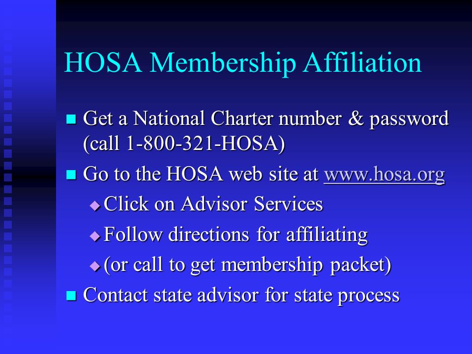HOSA Membership Affiliation Get a National Charter number & password (call HOSA) Get a National Charter number & password (call HOSA) Go to the HOSA web site at   Go to the HOSA web site at    Click on Advisor Services  Follow directions for affiliating  (or call to get membership packet) Contact state advisor for state process Contact state advisor for state process