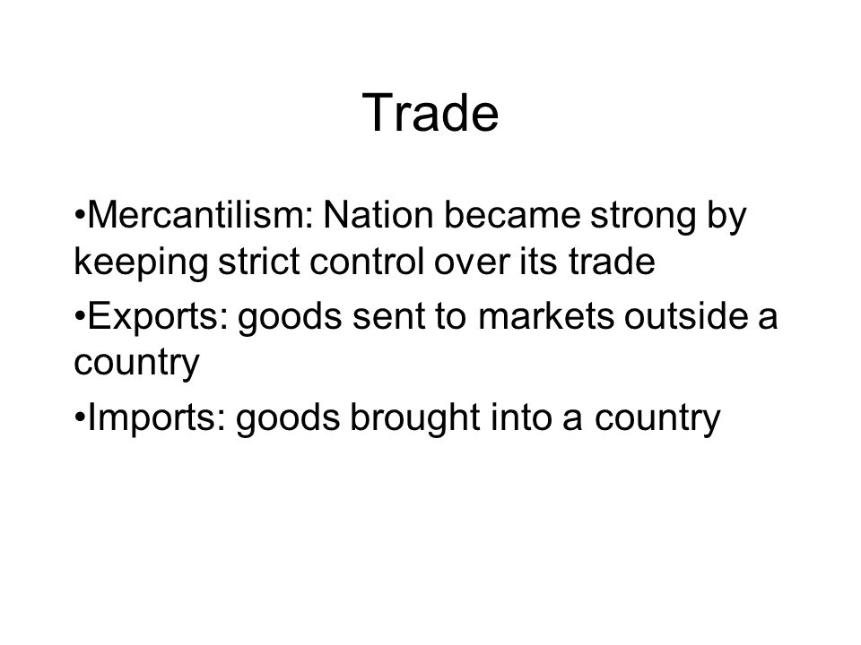 Trade Mercantilism: Nation became strong by keeping strict control over its trade Exports: goods sent to markets outside a country Imports: goods brought into a country