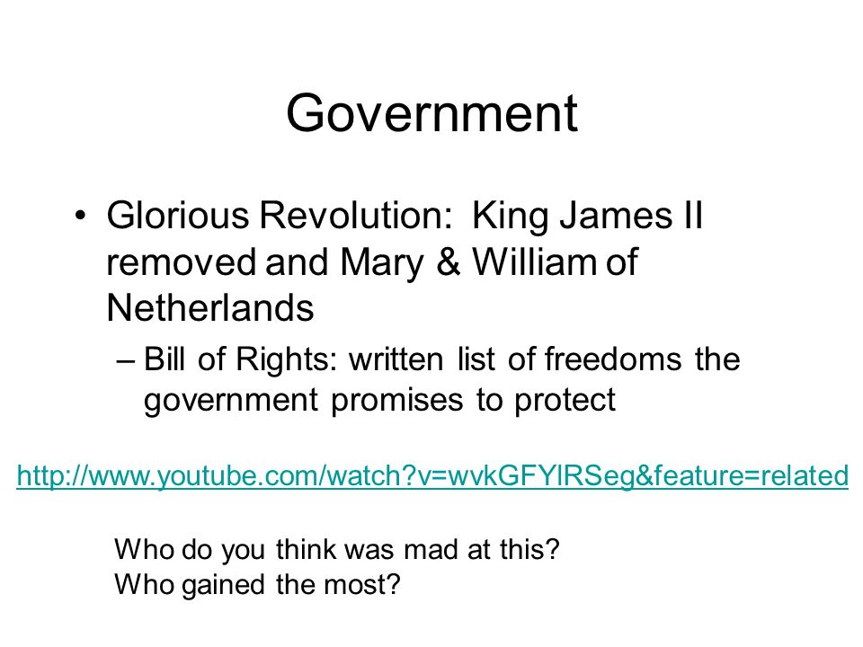 Government Glorious Revolution: King James II removed and Mary & William of Netherlands –Bill of Rights: written list of freedoms the government promises to protect   v=wvkGFYlRSeg&feature=related Who do you think was mad at this.