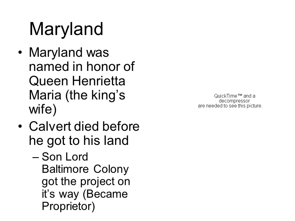 Maryland Maryland was named in honor of Queen Henrietta Maria (the king’s wife) Calvert died before he got to his land –Son Lord Baltimore Colony got the project on it’s way (Became Proprietor)