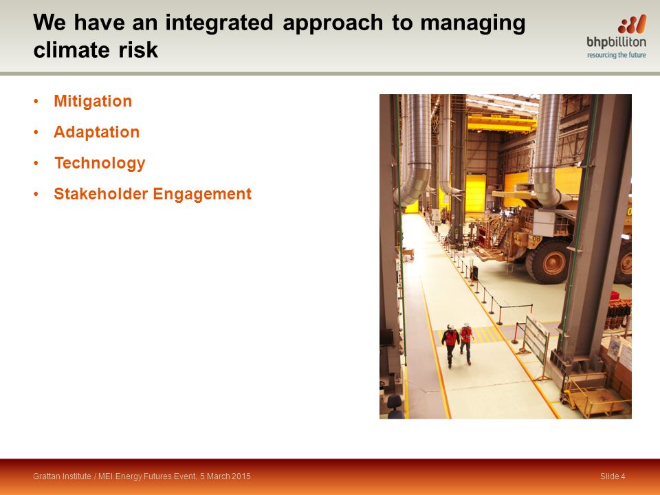 We have an integrated approach to managing climate risk Grattan Institute / MEI Energy Futures Event, 5 March 2015 Mitigation Adaptation Technology Stakeholder Engagement BMC Slide 4