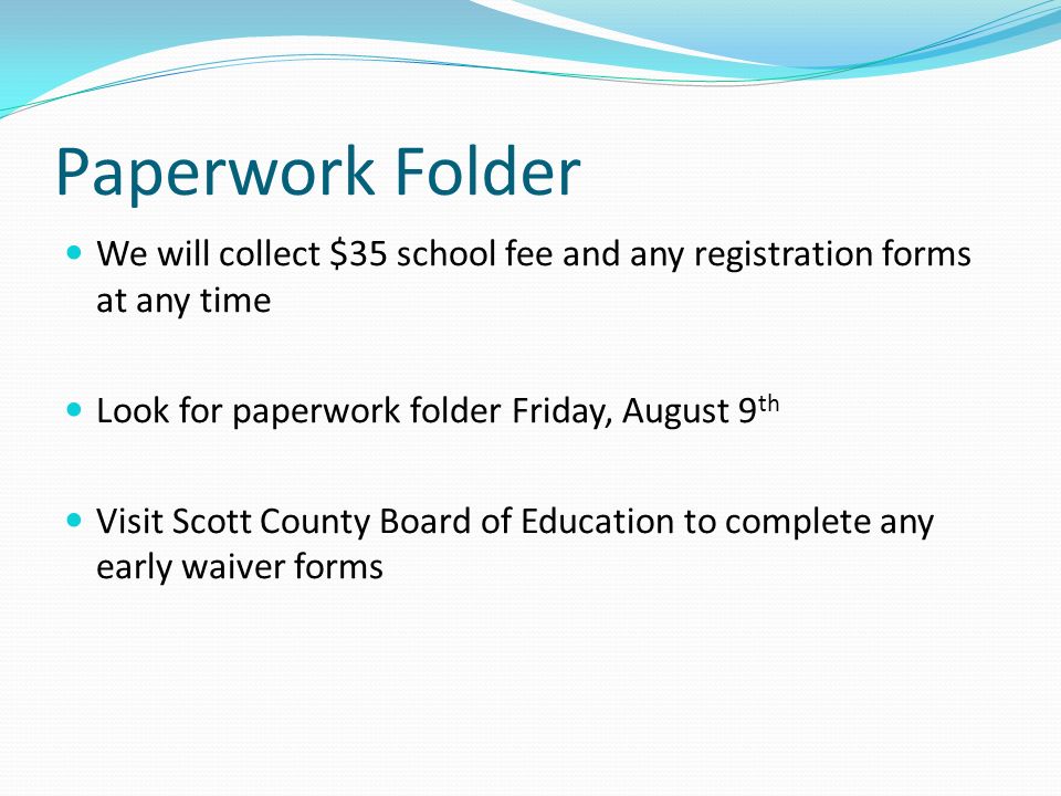 Paperwork Folder We will collect $35 school fee and any registration forms at any time Look for paperwork folder Friday, August 9 th Visit Scott County Board of Education to complete any early waiver forms