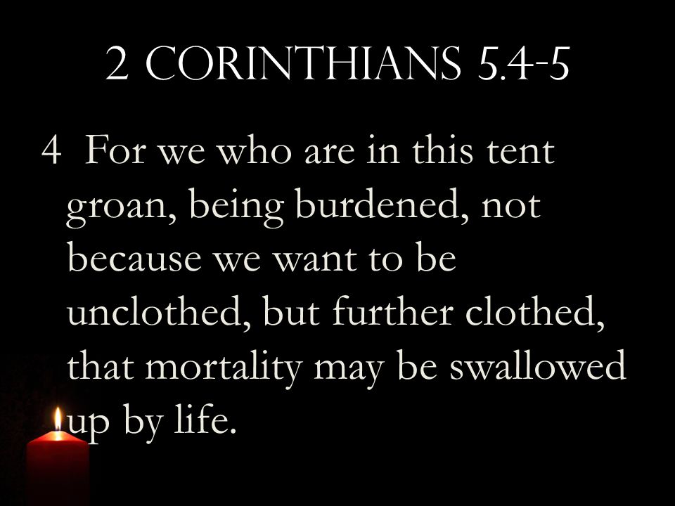 2 Corinthians For we who are in this tent groan, being burdened, not because we want to be unclothed, but further clothed, that mortality may be swallowed up by life.