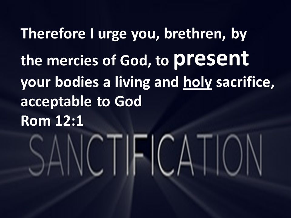 Therefore I urge you, brethren, by the mercies of God, to present your bodies a living and holy sacrifice, acceptable to God Rom 12:1