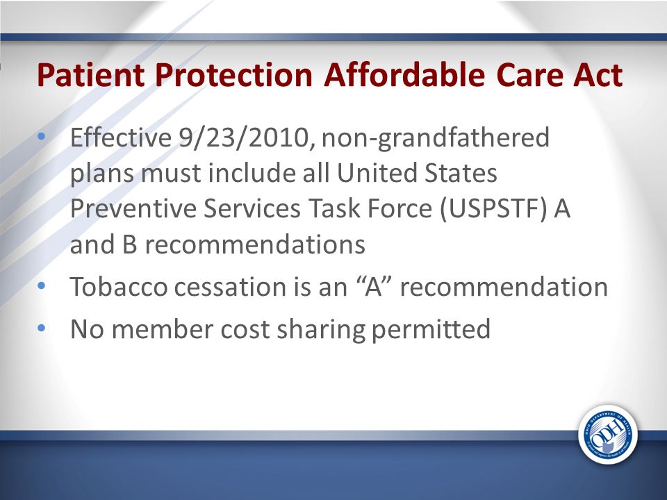 Patient Protection Affordable Care Act Effective 9/23/2010, non-grandfathered plans must include all United States Preventive Services Task Force (USPSTF) A and B recommendations Tobacco cessation is an A recommendation No member cost sharing permitted