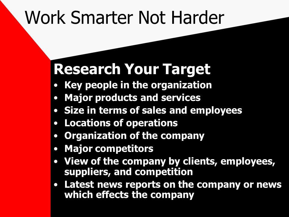 Work Smarter Not Harder Research Your Target Key people in the organization Major products and services Size in terms of sales and employees Locations of operations Organization of the company Major competitors View of the company by clients, employees, suppliers, and competition Latest news reports on the company or news which effects the company