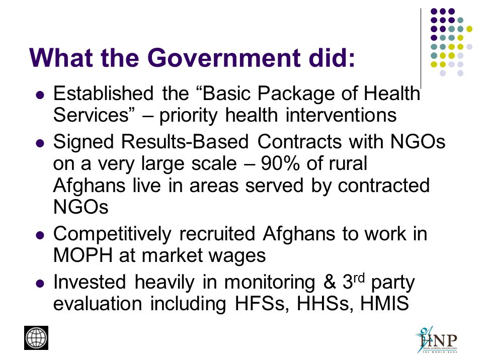 What the Government did: Established the Basic Package of Health Services – priority health interventions Signed Results-Based Contracts with NGOs on a very large scale – 90% of rural Afghans live in areas served by contracted NGOs Competitively recruited Afghans to work in MOPH at market wages Invested heavily in monitoring & 3 rd party evaluation including HFSs, HHSs, HMIS