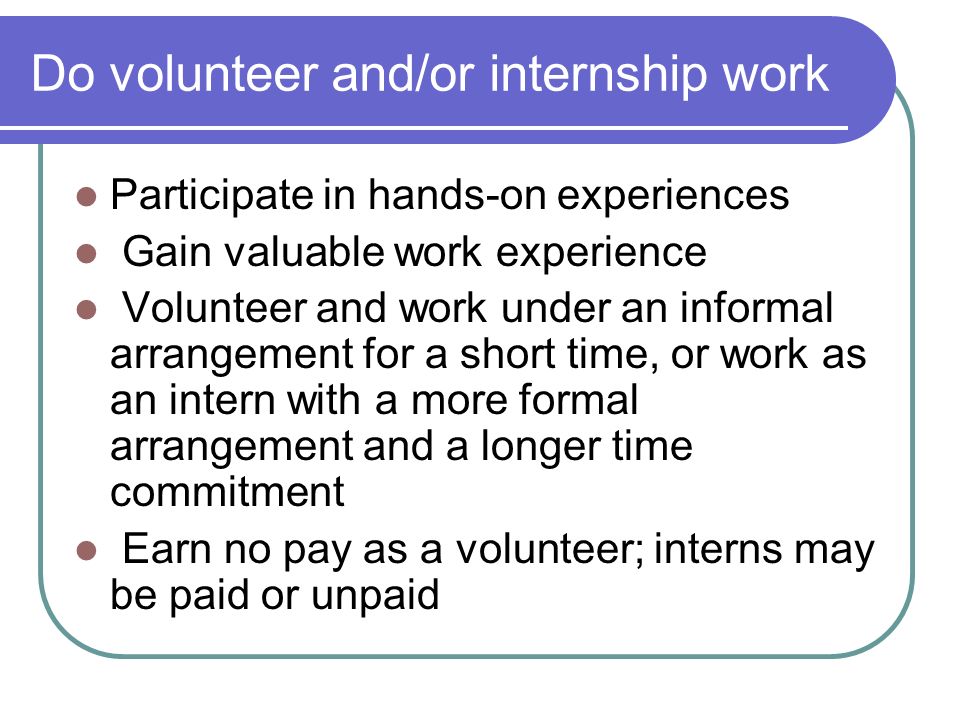 Do volunteer and/or internship work Participate in hands-on experiences Gain valuable work experience Volunteer and work under an informal arrangement for a short time, or work as an intern with a more formal arrangement and a longer time commitment Earn no pay as a volunteer; interns may be paid or unpaid