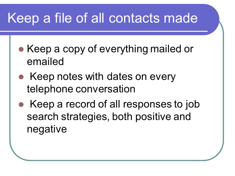 Keep a file of all contacts made Keep a copy of everything mailed or  ed Keep notes with dates on every telephone conversation Keep a record of all responses to job search strategies, both positive and negative