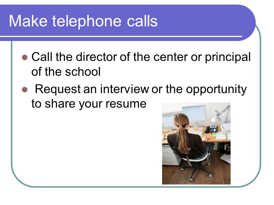 Make telephone calls Call the director of the center or principal of the school Request an interview or the opportunity to share your resume
