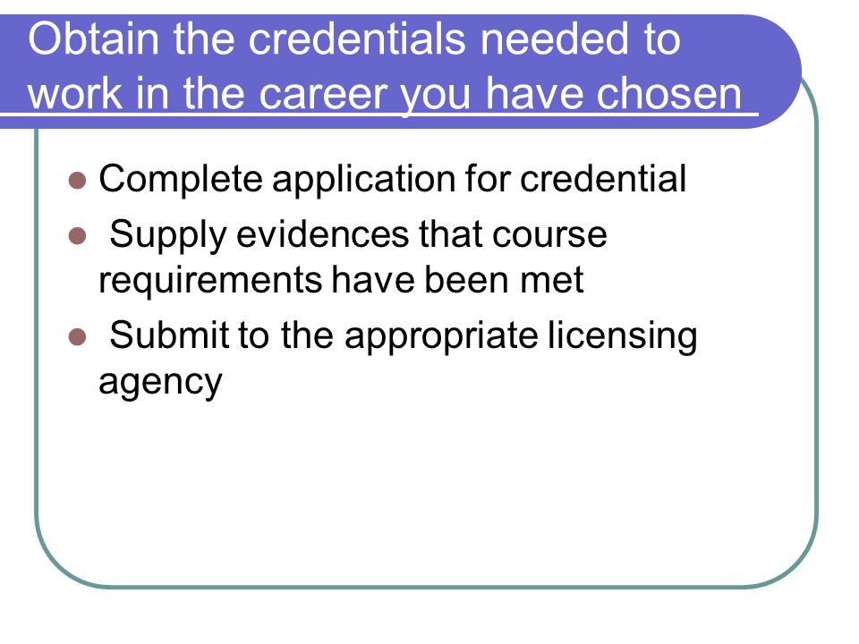 Obtain the credentials needed to work in the career you have chosen Complete application for credential Supply evidences that course requirements have been met Submit to the appropriate licensing agency