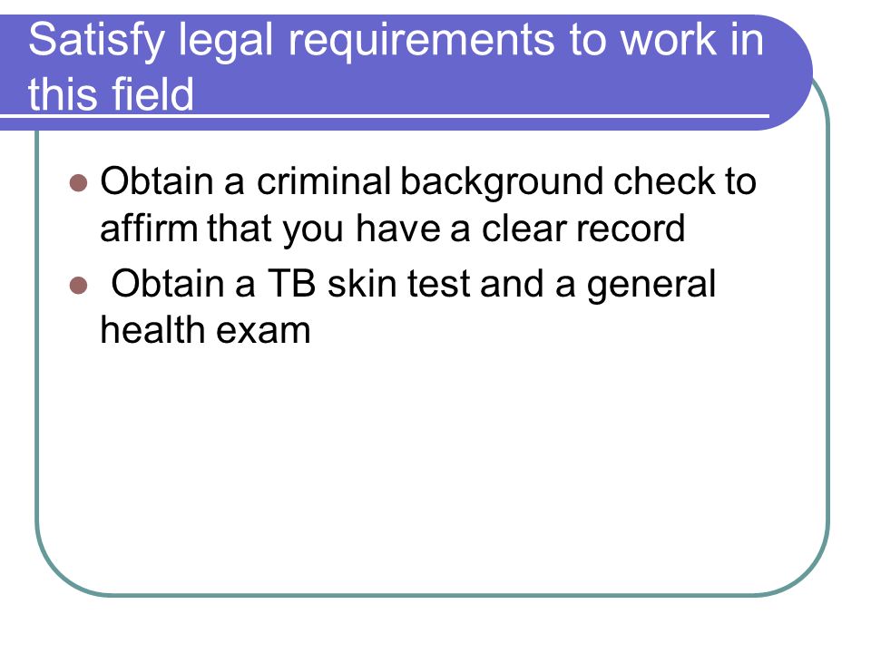 Satisfy legal requirements to work in this field Obtain a criminal background check to affirm that you have a clear record Obtain a TB skin test and a general health exam