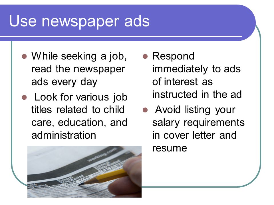 Use newspaper ads While seeking a job, read the newspaper ads every day Look for various job titles related to child care, education, and administration Respond immediately to ads of interest as instructed in the ad Avoid listing your salary requirements in cover letter and resume