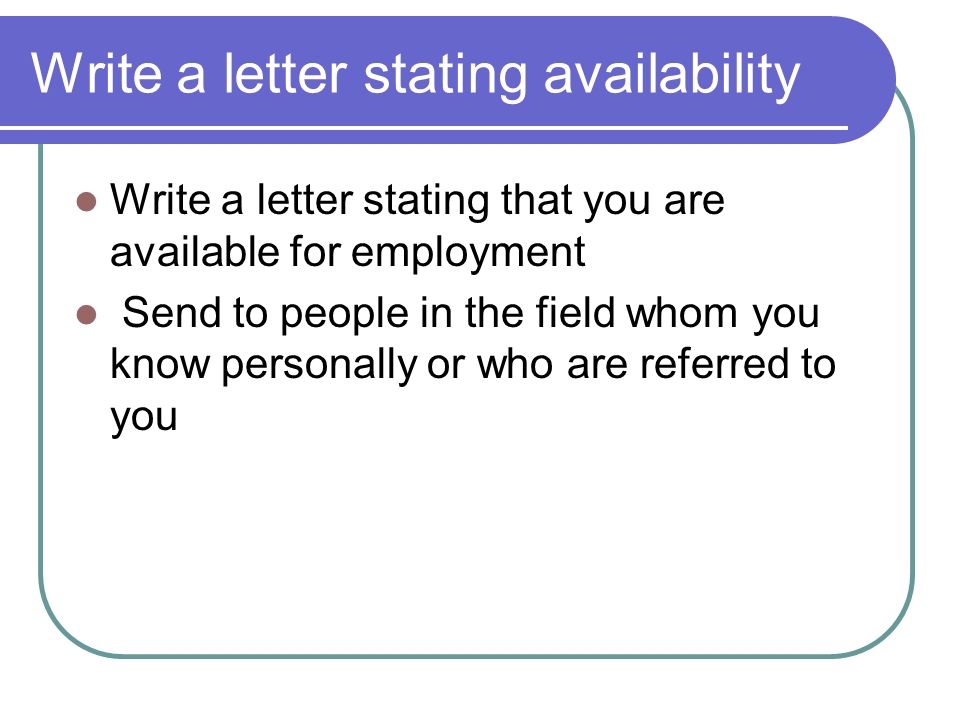 Write a letter stating availability Write a letter stating that you are available for employment Send to people in the field whom you know personally or who are referred to you