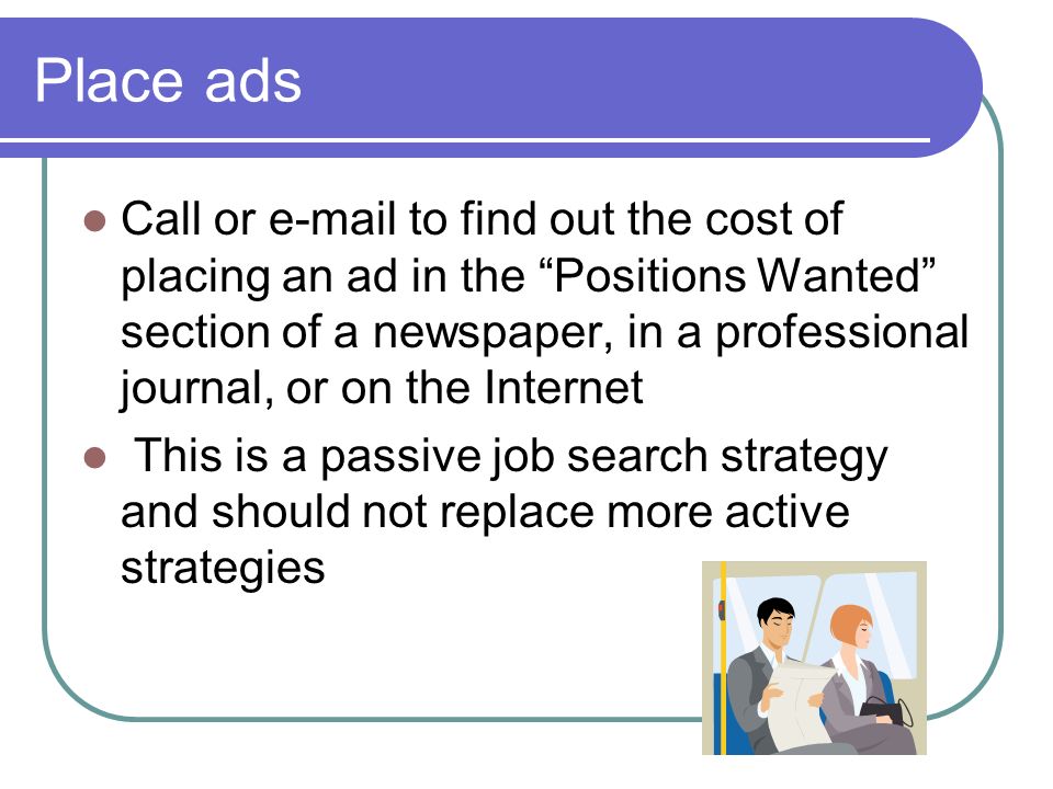 Place ads Call or  to find out the cost of placing an ad in the Positions Wanted section of a newspaper, in a professional journal, or on the Internet This is a passive job search strategy and should not replace more active strategies