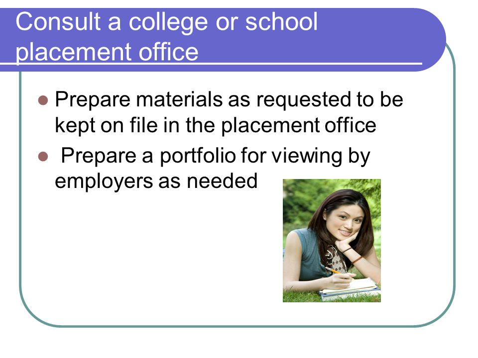 Consult a college or school placement office Prepare materials as requested to be kept on file in the placement office Prepare a portfolio for viewing by employers as needed
