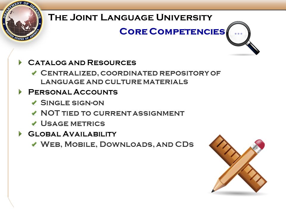 Core Competencies … Catalog and Resources Centralized, coordinated repository of language and culture materials Personal Accounts Single sign-on NOT tied to current assignment Usage metrics Global Availability Web, Mobile, Downloads, and CDs The Joint Language University