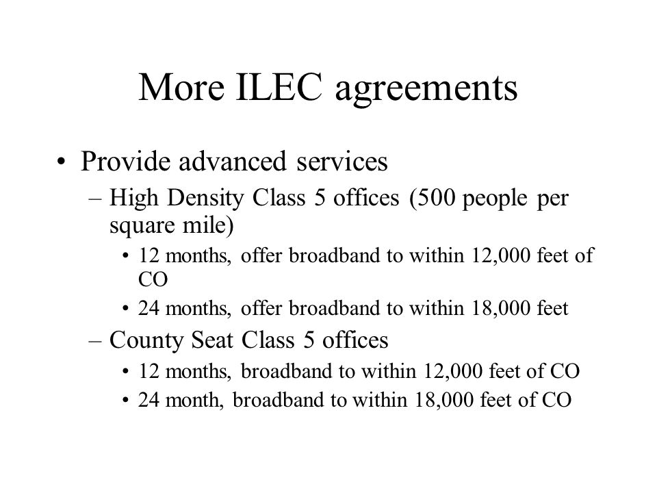More ILEC agreements Provide advanced services –High Density Class 5 offices (500 people per square mile) 12 months, offer broadband to within 12,000 feet of CO 24 months, offer broadband to within 18,000 feet –County Seat Class 5 offices 12 months, broadband to within 12,000 feet of CO 24 month, broadband to within 18,000 feet of CO