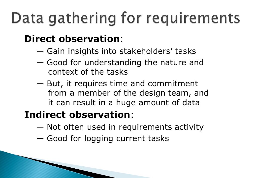 Direct observation: — Gain insights into stakeholders’ tasks — Good for understanding the nature and context of the tasks — But, it requires time and commitment from a member of the design team, and it can result in a huge amount of data Indirect observation: — Not often used in requirements activity — Good for logging current tasks
