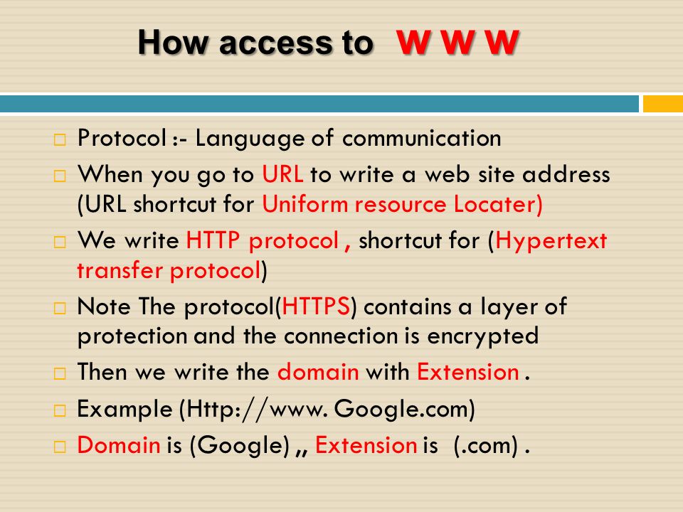 How access to www  Protocol :- Language of communication  When you go to URL to write a web site address (URL shortcut for Uniform resource Locater)  We write HTTP protocol, shortcut for (Hypertext transfer protocol)  Note The protocol(HTTPS) contains a layer of protection and the connection is encrypted  Then we write the domain with Extension.