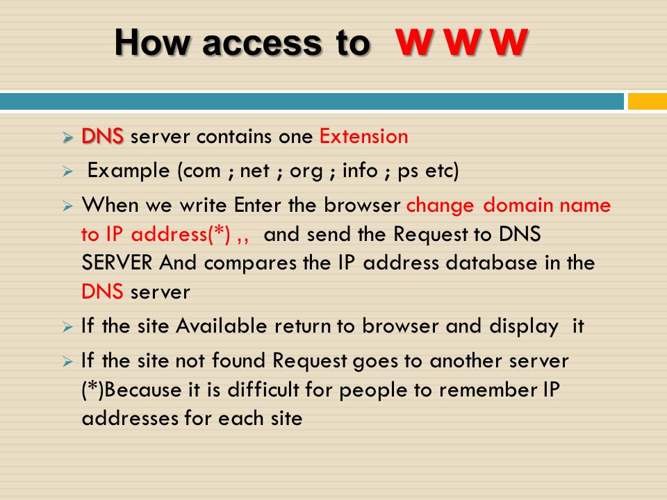 How access to www  DNS  DNS server contains one Extension  Example (com ; net ; org ; info ; ps etc)  When we write Enter the browser change domain name to IP address(*),, and send the Request to DNS SERVER And compares the IP address database in the DNS server  If the site Available return to browser and display it  If the site not found Request goes to another server (*)Because it is difficult for people to remember IP addresses for each site