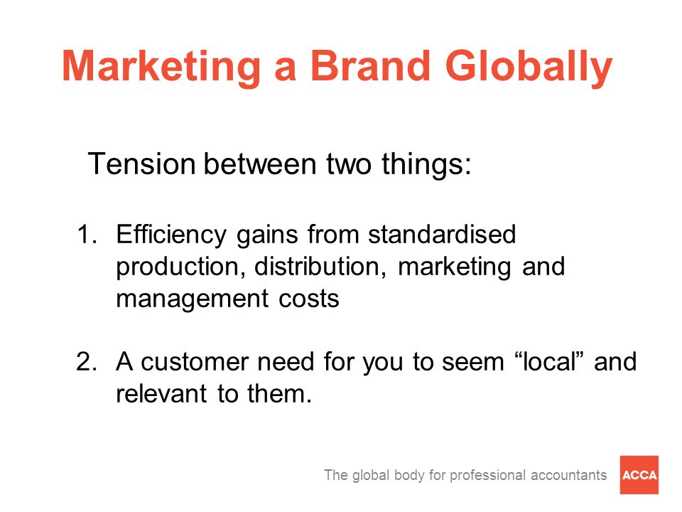 The global body for professional accountants Marketing a Brand Globally Tension between two things: 1.Efficiency gains from standardised production, distribution, marketing and management costs 2.A customer need for you to seem local and relevant to them.