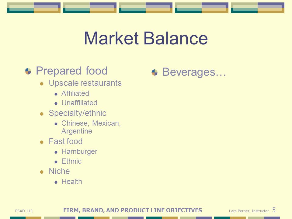 BSAD 113 FIRM, BRAND, AND PRODUCT LINE OBJECTIVES Lars Perner, Instructor 5 Market Balance Prepared food Upscale restaurants Affiliated Unaffiliated Specialty/ethnic Chinese, Mexican, Argentine Fast food Hamburger Ethnic Niche Health Beverages…