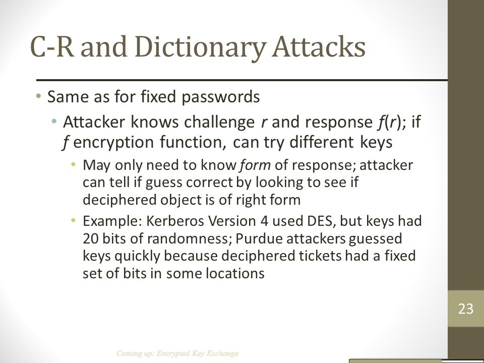 C-R and Dictionary Attacks Same as for fixed passwords Attacker knows challenge r and response f(r); if f encryption function, can try different keys May only need to know form of response; attacker can tell if guess correct by looking to see if deciphered object is of right form Example: Kerberos Version 4 used DES, but keys had 20 bits of randomness; Purdue attackers guessed keys quickly because deciphered tickets had a fixed set of bits in some locations Coming up: Encrypted Key Exchange 23