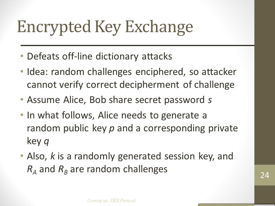 Encrypted Key Exchange Defeats off-line dictionary attacks Idea: random challenges enciphered, so attacker cannot verify correct decipherment of challenge Assume Alice, Bob share secret password s In what follows, Alice needs to generate a random public key p and a corresponding private key q Also, k is a randomly generated session key, and R A and R B are random challenges Coming up: EKE Protocol 24