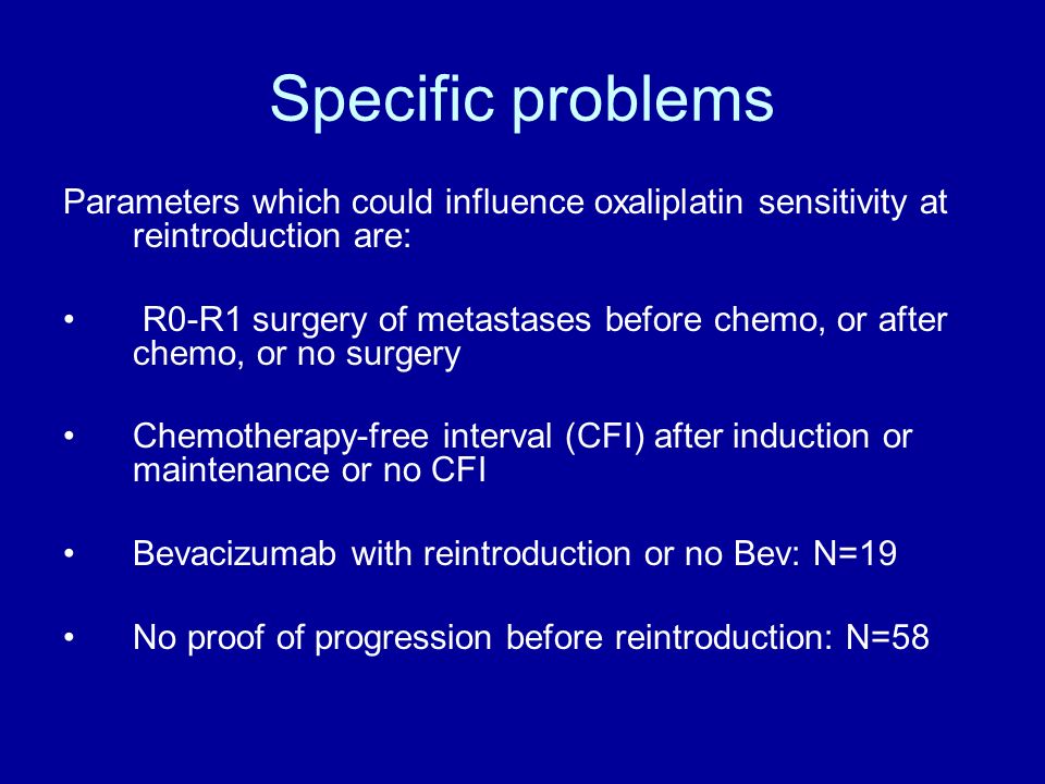 Specific problems Parameters which could influence oxaliplatin sensitivity at reintroduction are: R0-R1 surgery of metastases before chemo, or after chemo, or no surgery Chemotherapy-free interval (CFI) after induction or maintenance or no CFI Bevacizumab with reintroduction or no Bev: N=19 No proof of progression before reintroduction: N=58