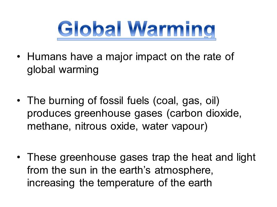 Humans have a major impact on the rate of global warming The burning of fossil fuels (coal, gas, oil) produces greenhouse gases (carbon dioxide, methane, nitrous oxide, water vapour) These greenhouse gases trap the heat and light from the sun in the earth’s atmosphere, increasing the temperature of the earth