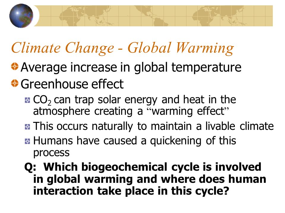 Climate Change - Global Warming Average increase in global temperature Greenhouse effect CO 2 can trap solar energy and heat in the atmosphere creating a warming effect This occurs naturally to maintain a livable climate Humans have caused a quickening of this process Q: Which biogeochemical cycle is involved in global warming and where does human interaction take place in this cycle