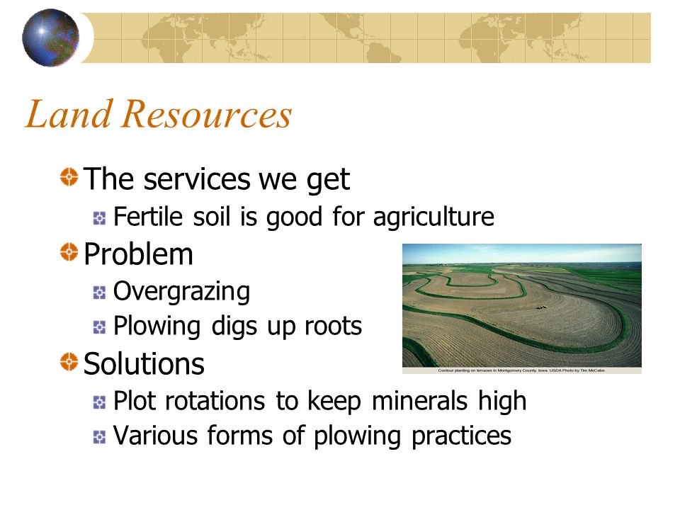 Land Resources The services we get Fertile soil is good for agriculture Problem Overgrazing Plowing digs up roots Solutions Plot rotations to keep minerals high Various forms of plowing practices