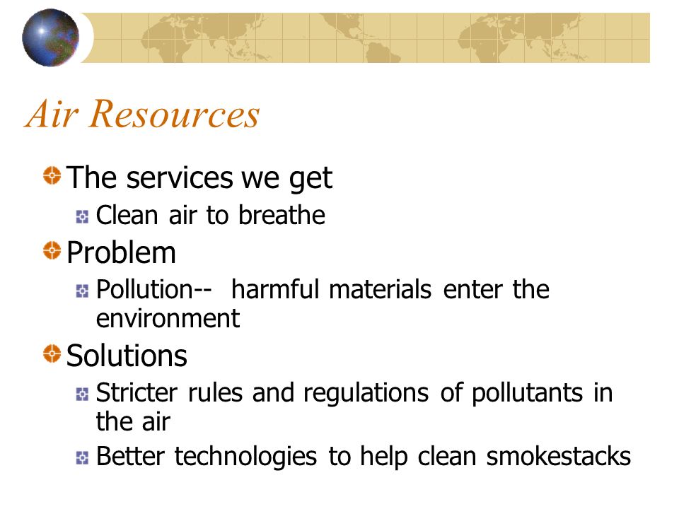 Air Resources The services we get Clean air to breathe Problem Pollution-- harmful materials enter the environment Solutions Stricter rules and regulations of pollutants in the air Better technologies to help clean smokestacks