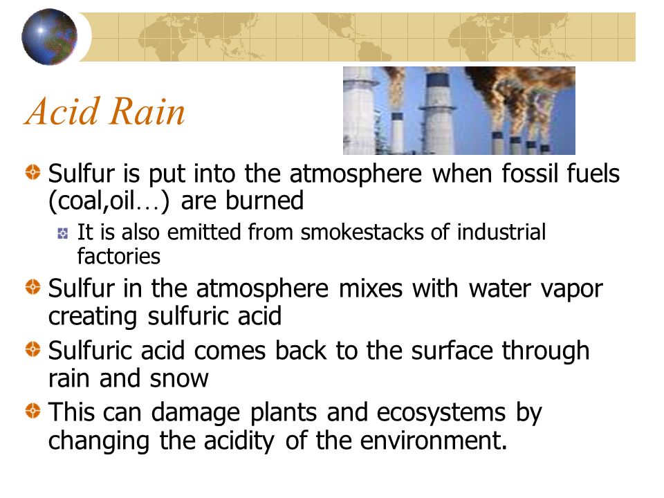Acid Rain Sulfur is put into the atmosphere when fossil fuels (coal,oil … ) are burned It is also emitted from smokestacks of industrial factories Sulfur in the atmosphere mixes with water vapor creating sulfuric acid Sulfuric acid comes back to the surface through rain and snow This can damage plants and ecosystems by changing the acidity of the environment.