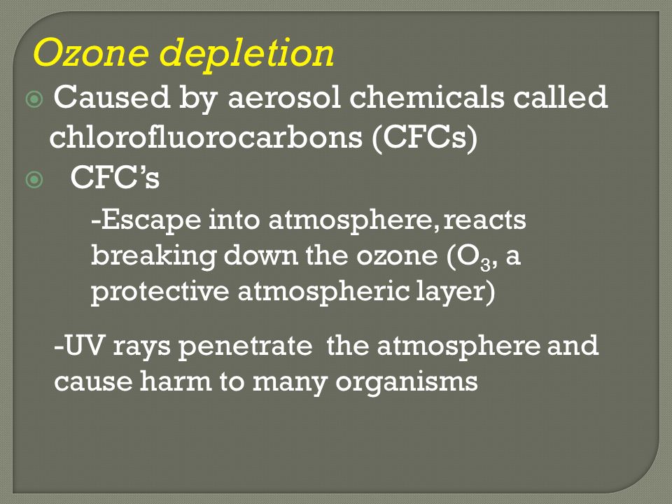 Ozone depletion  Caused by aerosol chemicals called chlorofluorocarbons (CFCs)  CFC’s -Escape into atmosphere, reacts breaking down the ozone (O 3, a protective atmospheric layer) -UV rays penetrate the atmosphere and cause harm to many organisms