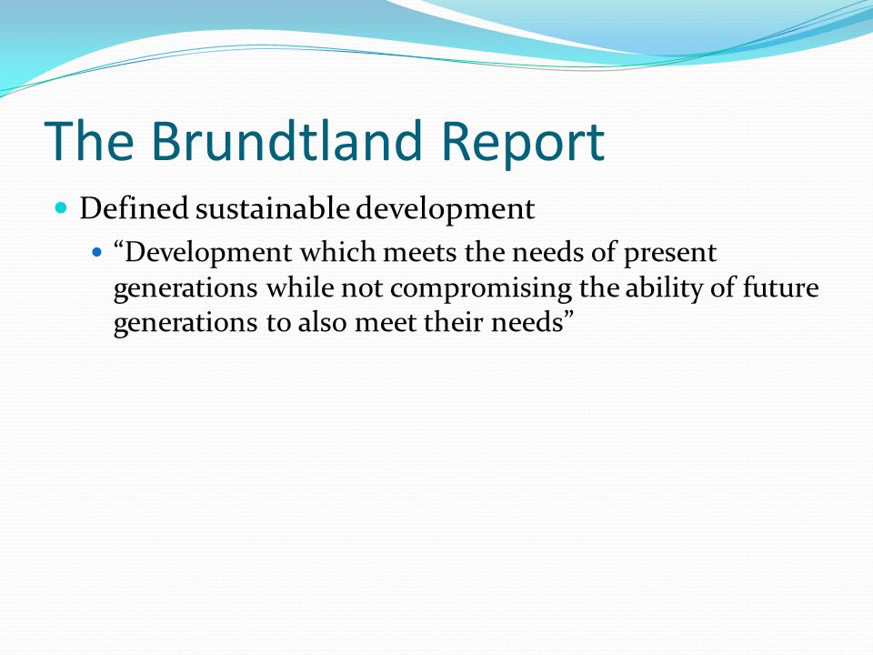 The Brundtland Report Defined sustainable development Development which meets the needs of present generations while not compromising the ability of future generations to also meet their needs
